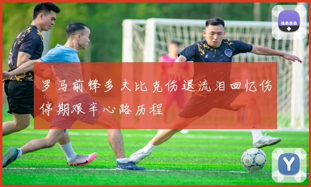 罗马前锋多夫比克伤退流泪回忆伤停期艰辛心路历程