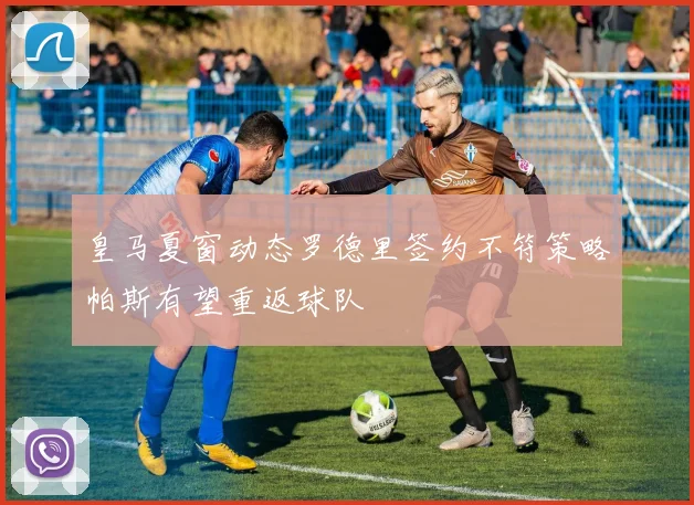 皇马夏窗动态罗德里签约不符策略帕斯有望重返球队