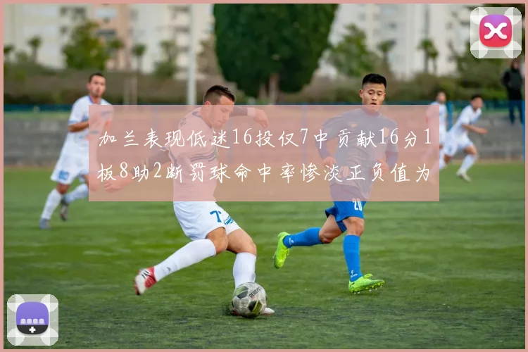 加兰表现低迷16投仅7中贡献16分1板8助2断罚球命中率惨淡正负值为负24
