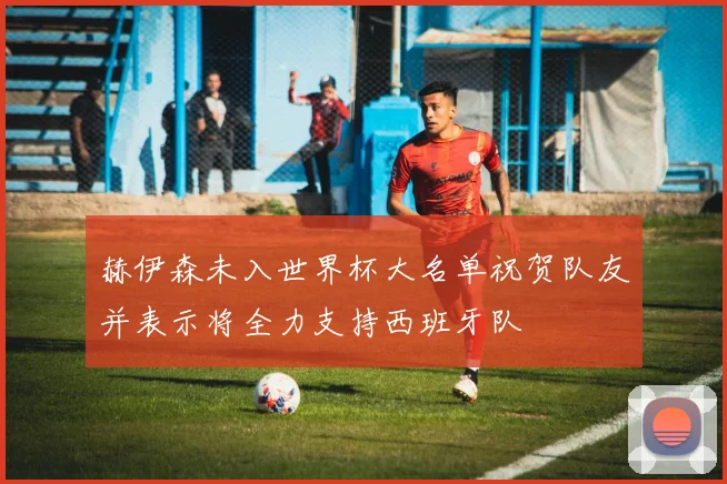 赫伊森未入世界杯大名单祝贺队友并表示将全力支持西班牙队