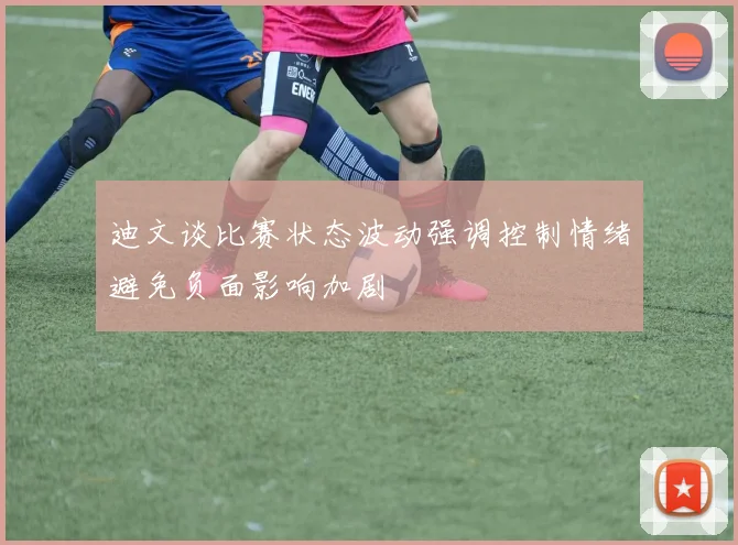 迪文谈比赛状态波动强调控制情绪避免负面影响加剧