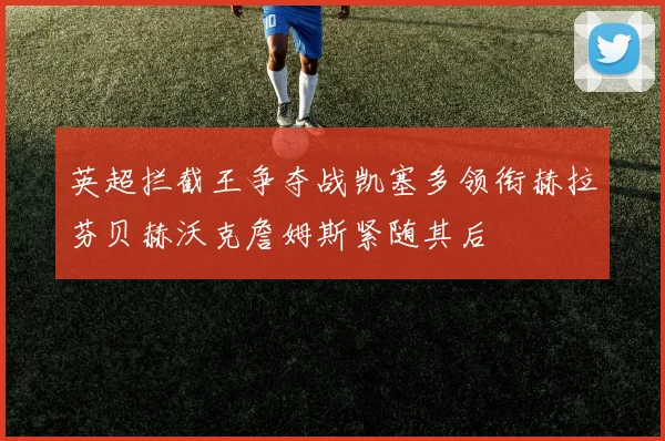 英超拦截王争夺战凯塞多领衔赫拉芬贝赫沃克詹姆斯紧随其后