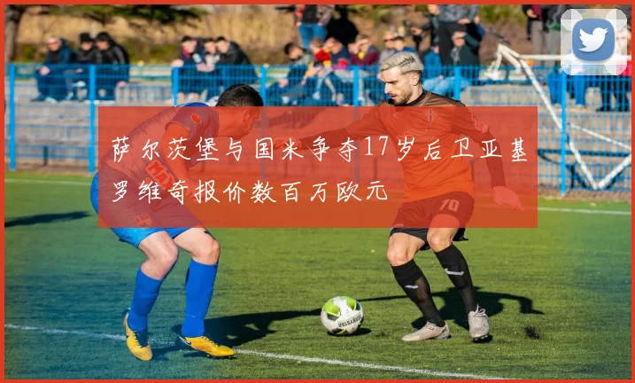 萨尔茨堡与国米争夺17岁后卫亚基罗维奇报价数百万欧元