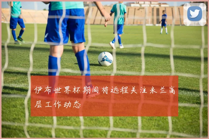 伊布世界杯期间将远程关注米兰高层工作动态