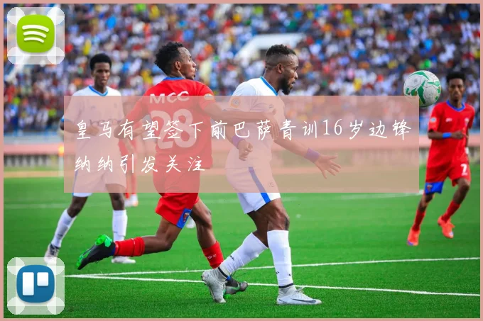皇马有望签下前巴萨青训16岁边锋纳纳引发关注