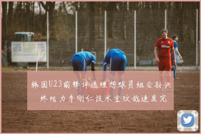 韩国U23前锋评选理想球员组合孙兴慜终结力李刚仁技术金玟哉速度完美融合