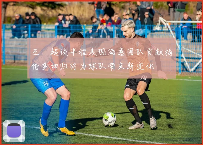 王燊超谈半程表现满意团队贡献梅伦多回归将为球队带来新变化