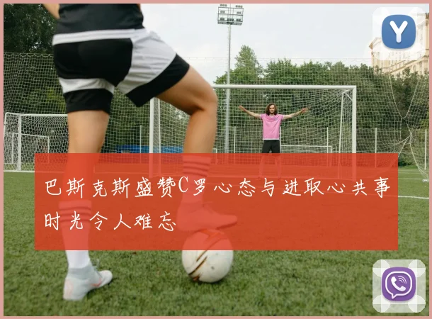 巴斯克斯盛赞C罗心态与进取心共事时光令人难忘