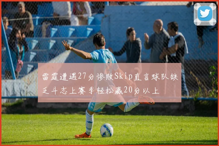 雷霆遭遇27分惨败Skip直言球队缺乏斗志上赛季轻松赢20分以上