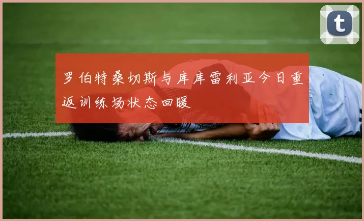 罗伯特桑切斯与库库雷利亚今日重返训练场状态回暖