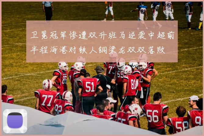 卫冕冠军惨遭双升班马逆袭中超前半程海港对铁人铜梁龙双双落败