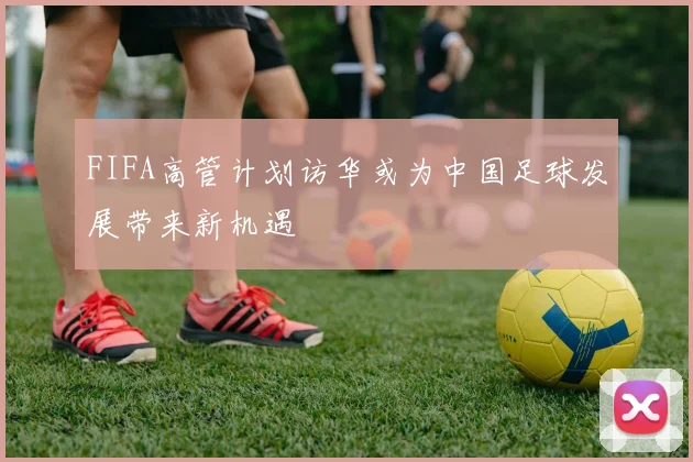 FIFA高管计划访华或为中国足球发展带来新机遇